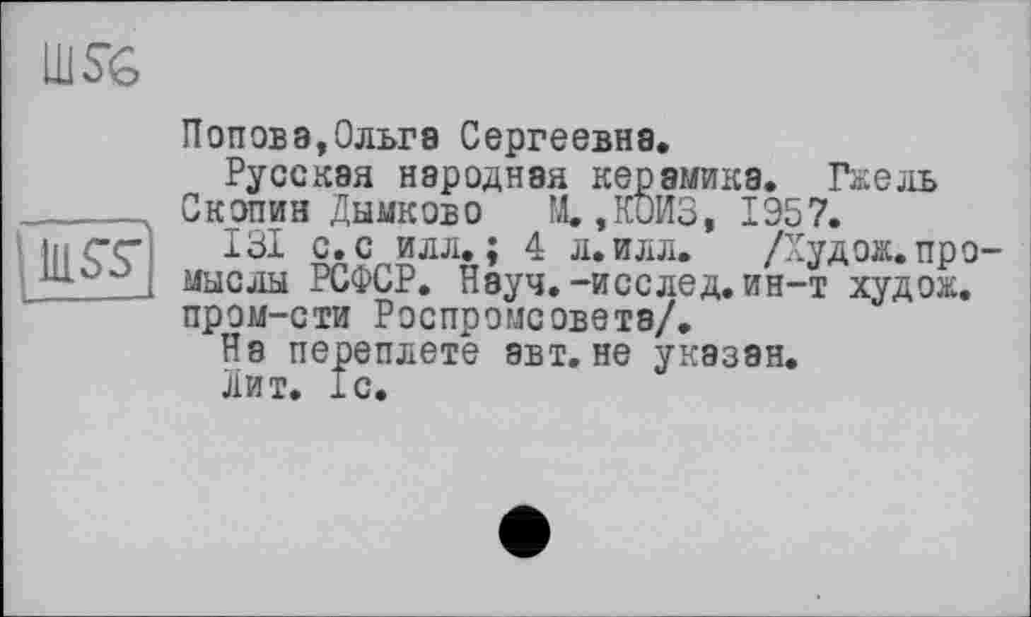 ﻿
iluœ
Попова,Ольга Сергеевна.
Русская народная керамика. Гжель Скопин Дымков о	М. ,К0ИЗ, 1Э57.
131 с. с илл.; 4 л. илл. /Худож. промыслы РСФСР. Науч.-исслед. ин-т худож. пром-сти Роспромсовета/.
На переплете авт. не указан.
Лит. 1с.